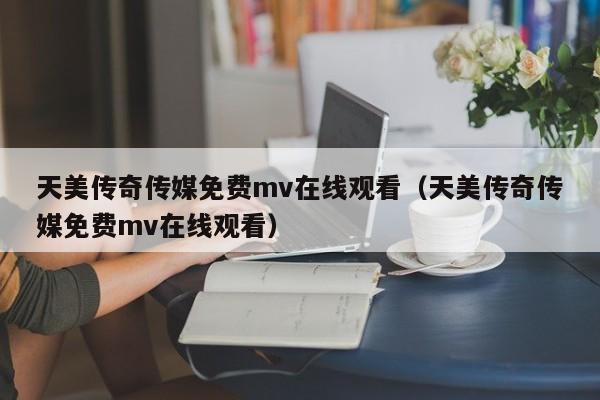 天美传奇传媒免费mv在线观看（天美传奇传媒免费mv在线观看）